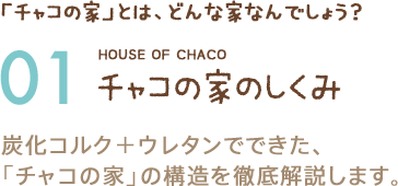 「チャコの家」とは、どんな家なんでしょう？ 01 チャコの家のしくみ 炭化コルク＋ウレタンでできた、「チャコの家」の構造を徹底解説します。